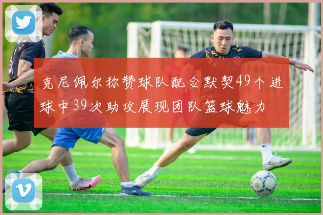 克尼佩尔称赞球队配合默契49个进球中39次助攻展现团队篮球魅力