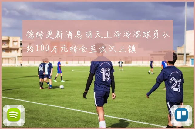 德转更新消息明天上海海港球员以约100万元转会至武汉三镇