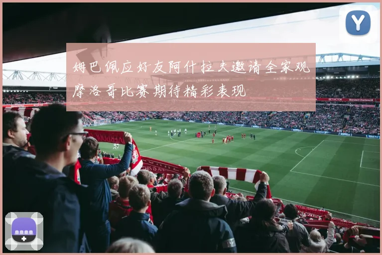 姆巴佩应好友阿什拉夫邀请全家观摩洛哥比赛期待精彩表现