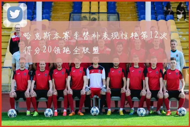 哈克斯本赛季替补表现惊艳第12次得分20领跑全联盟