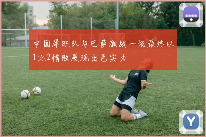 中国犀旺队与巴萨激战一场最终以1比2惜败展现出色实力
