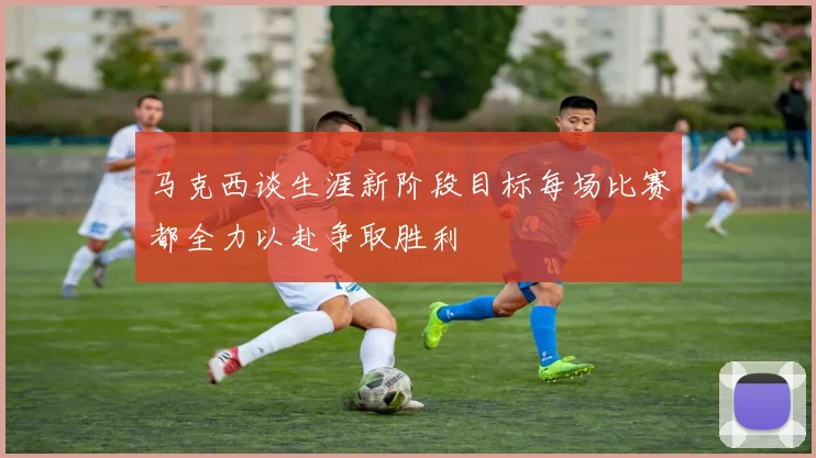 马克西谈生涯新阶段目标每场比赛都全力以赴争取胜利