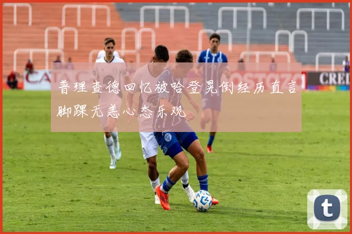 普理查德回忆被哈登晃倒经历直言脚踝无恙心态乐观