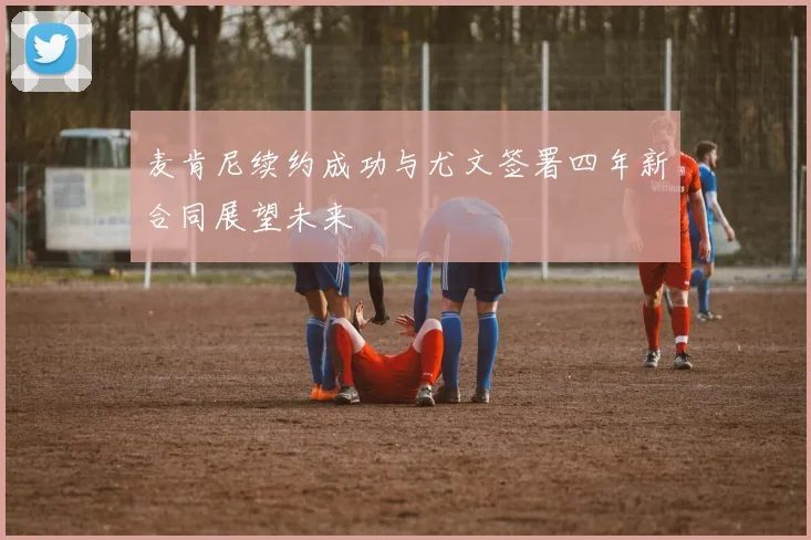 麦肯尼续约成功与尤文签署四年新合同展望未来