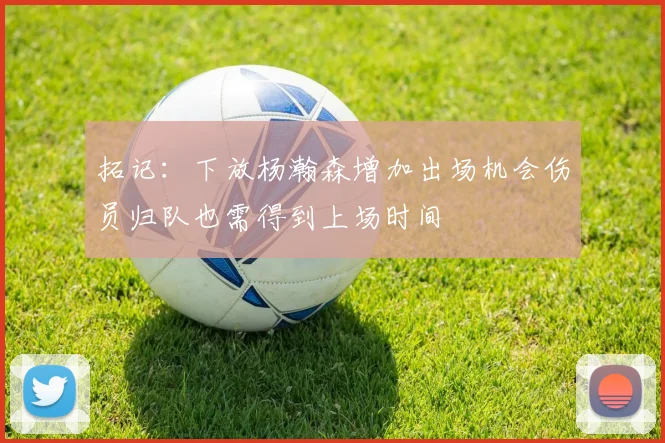 拓记：下放杨瀚森增加出场机会伤员归队也需得到上场时间