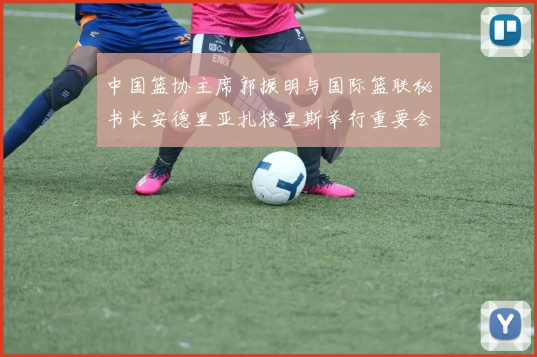 中国篮协主席郭振明与国际篮联秘书长安德里亚扎格里斯举行重要会晤