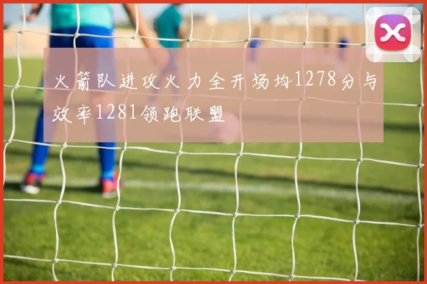 火箭队进攻火力全开场均1278分与效率1281领跑联盟