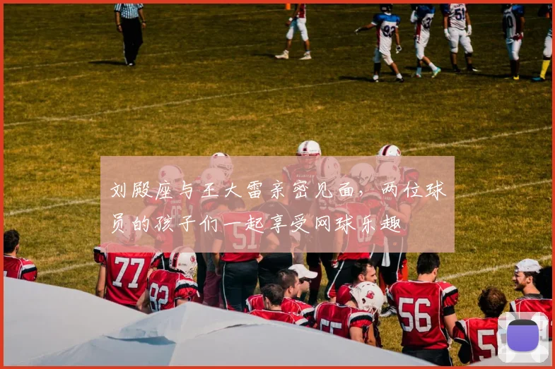 刘殿座与王大雷亲密见面，两位球员的孩子们一起享受网球乐趣