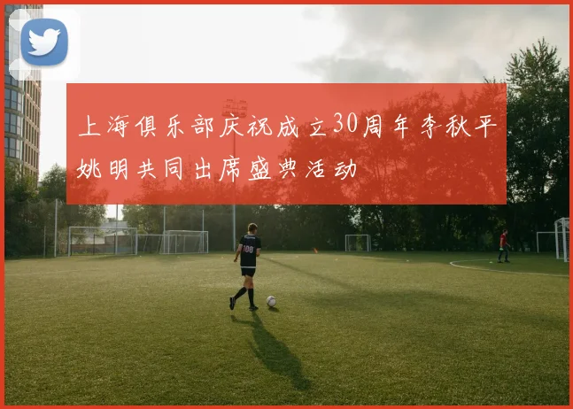 上海俱乐部庆祝成立30周年李秋平姚明共同出席盛典活动