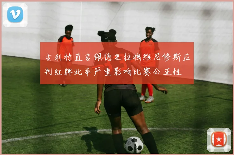 古利特直言佩德里拉拽维尼修斯应判红牌此举严重影响比赛公正性