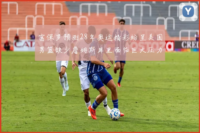 富保罗预测28年奥运精彩纷呈美国男篮缺少詹姆斯库里面临巨大压力