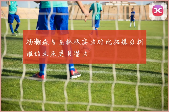 杨瀚森与克林根实力对比拓媒分析谁的未来更具潜力