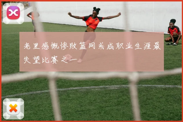 老里感慨惨败篮网或成职业生涯最失望比赛之一