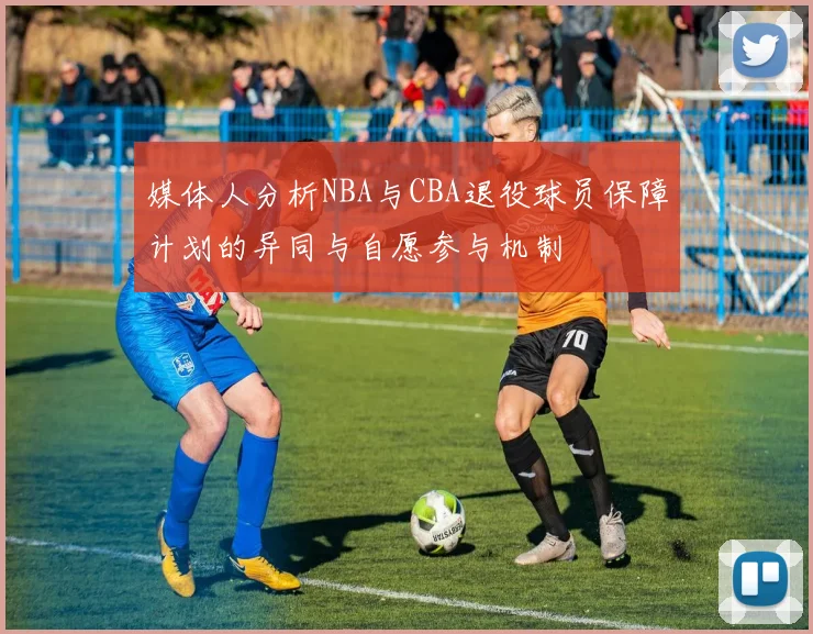 媒体人分析NBA与CBA退役球员保障计划的异同与自愿参与机制