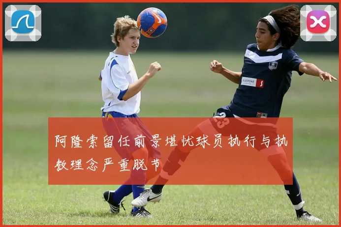 阿隆索留任前景堪忧球员执行与执教理念严重脱节
