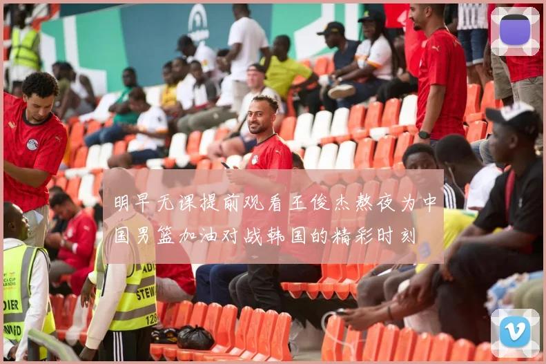 明早无课提前观看王俊杰熬夜为中国男篮加油对战韩国的精彩时刻