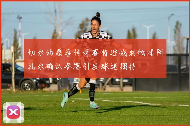 切尔西慈善传奇赛将迎战利物浦阿扎尔确认参赛引发球迷期待