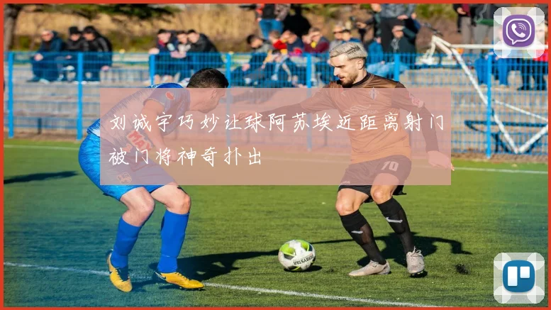 刘诚宇巧妙让球阿苏埃近距离射门被门将神奇扑出