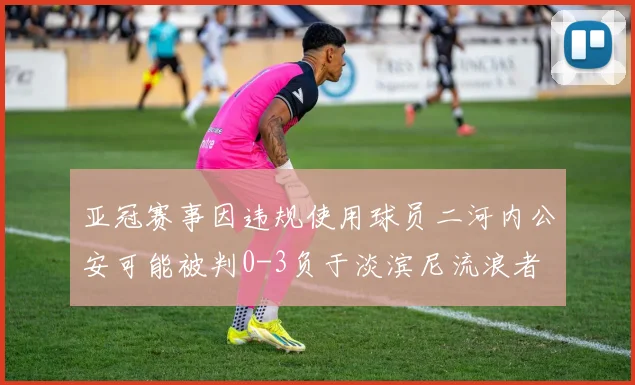 亚冠赛事因违规使用球员二河内公安可能被判0-3负于淡滨尼流浪者