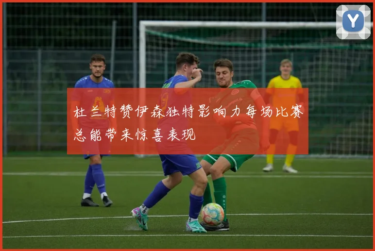 杜兰特赞伊森独特影响力每场比赛总能带来惊喜表现