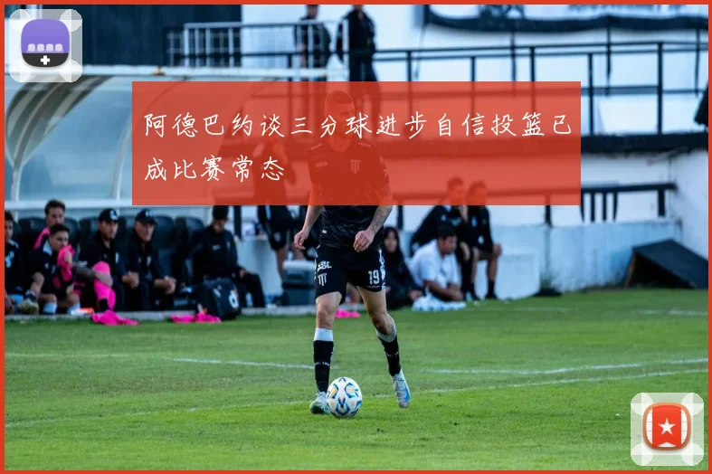 阿德巴约谈三分球进步自信投篮已成比赛常态