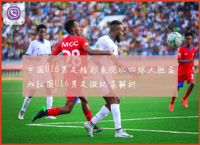 中国U16男足精彩表现以四球大胜孟加拉国U16男足微纪录解析
