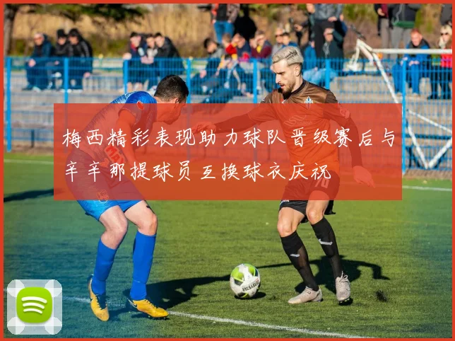 梅西精彩表现助力球队晋级赛后与辛辛那提球员互换球衣庆祝