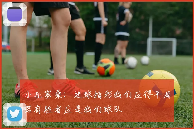 小孔塞桑：进球精彩我们应得平局若有胜者应是我们球队