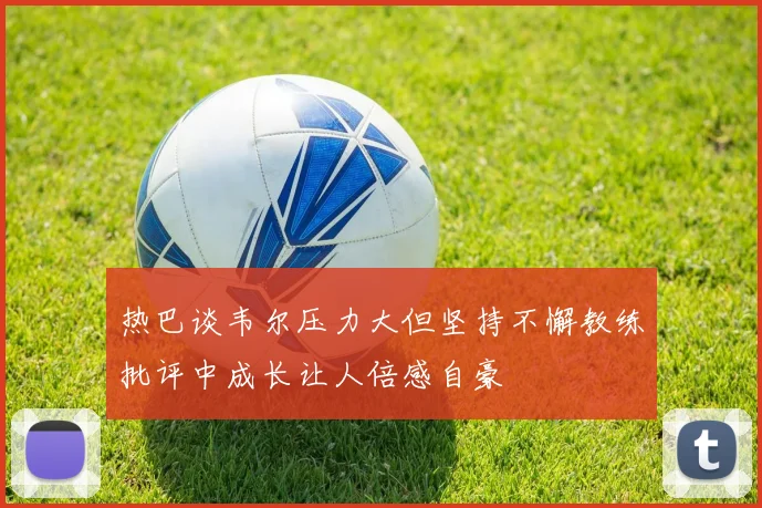 热巴谈韦尔压力大但坚持不懈教练批评中成长让人倍感自豪