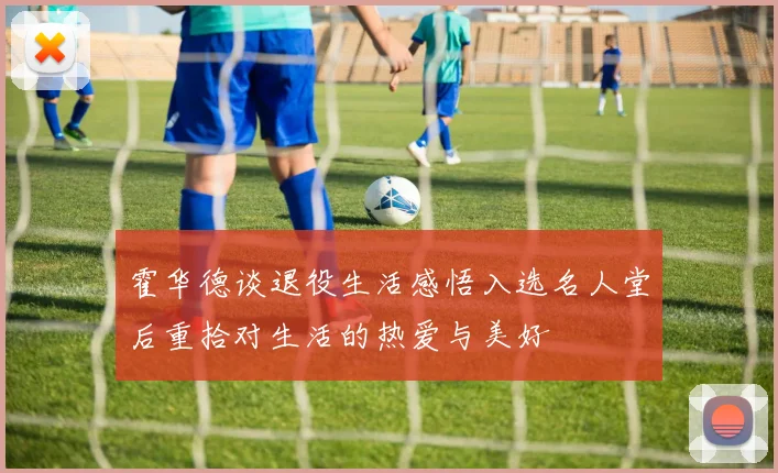 霍华德谈退役生活感悟入选名人堂后重拾对生活的热爱与美好